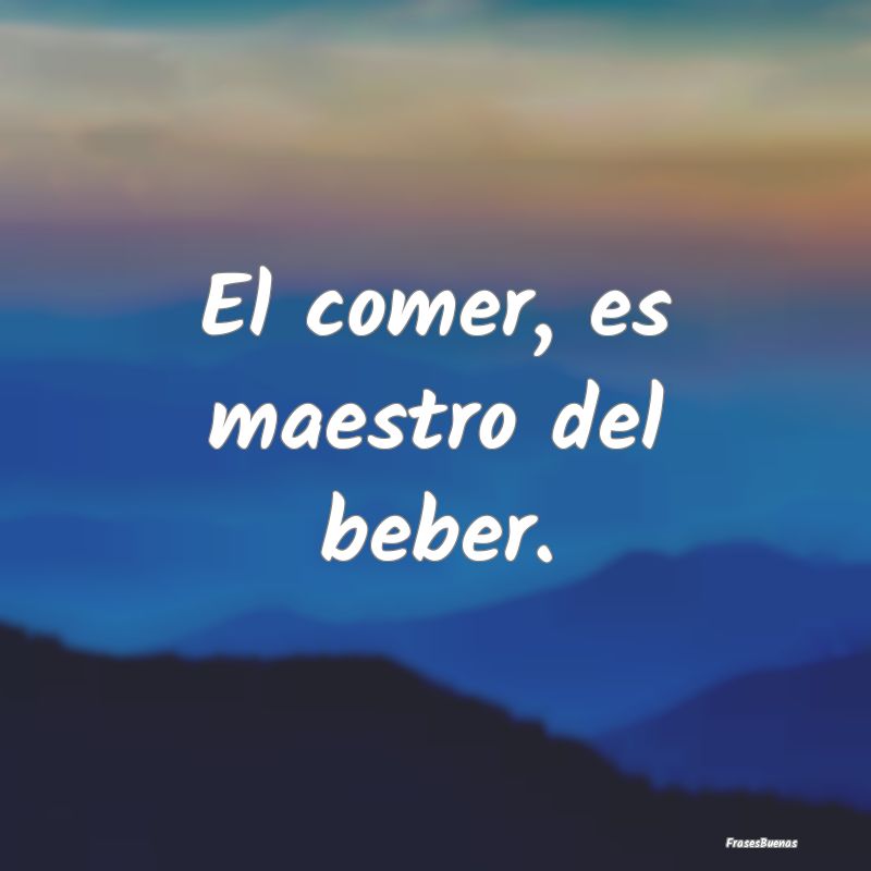 El comer, es maestro del beber....