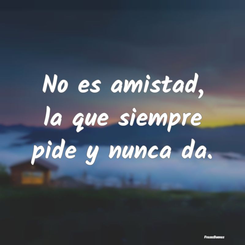 Frases sobre el Egoísmo - No es amistad, la que siempre pide y nunca da....