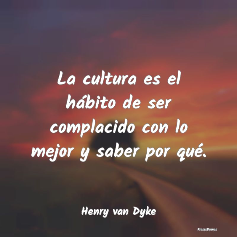 La cultura es el hábito de ser complacido con lo ...