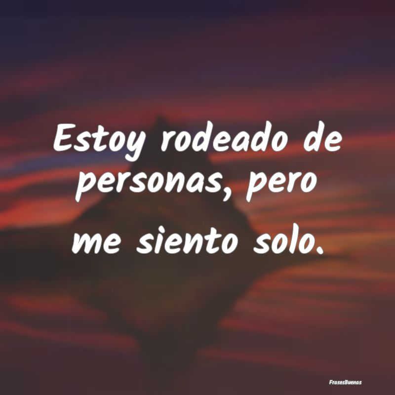 Estoy rodeado de personas, pero me siento solo....