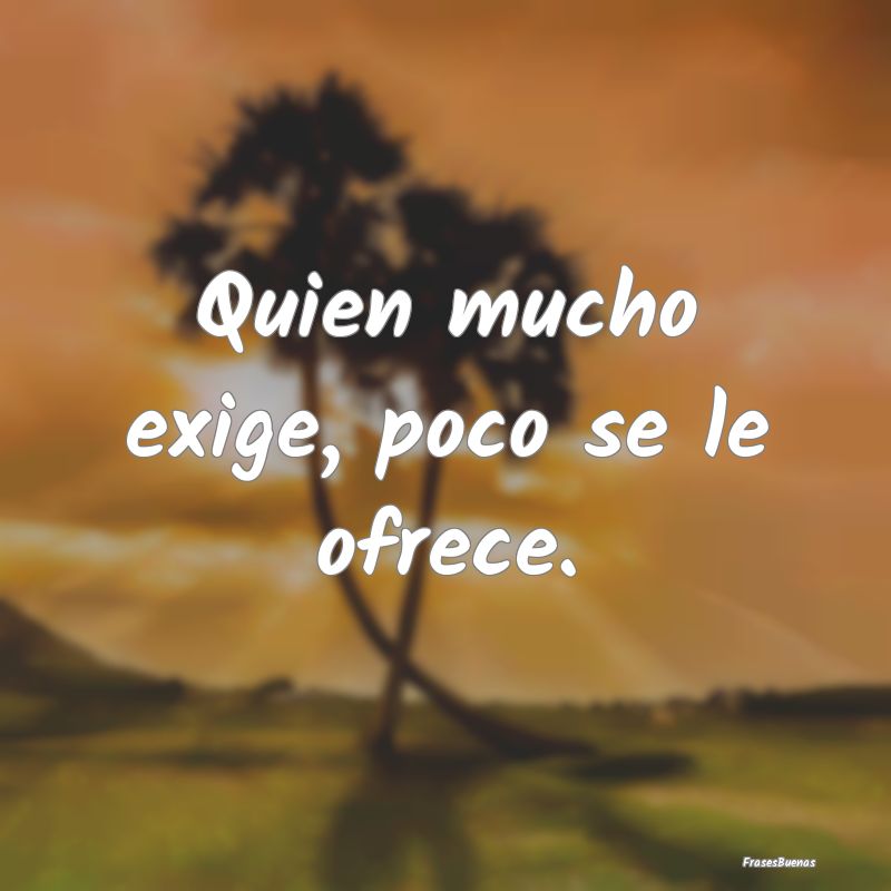 Quien mucho exige, poco se le ofrece....