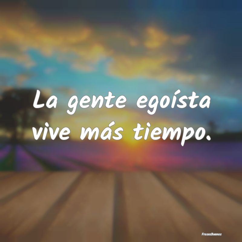 Frases sobre el Egoísmo - La gente egoísta vive más tiempo....