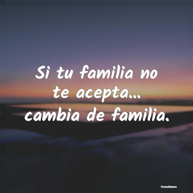 Si tu familia no te acepta... cambia de familia.
...