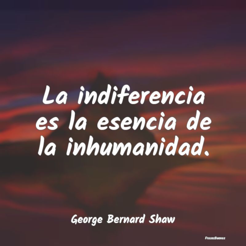 La indiferencia es la esencia de la inhumanidad....