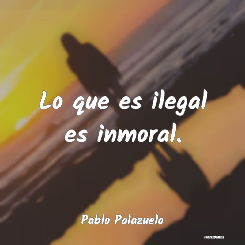 Lo que es ilegal es inmoral....
