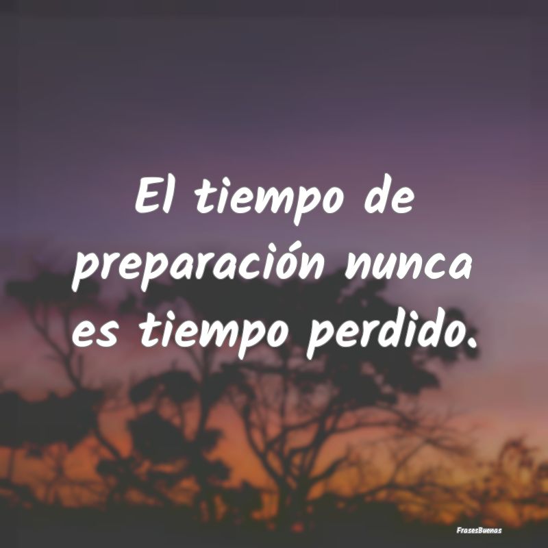 El tiempo de preparación nunca es tiempo perdido....