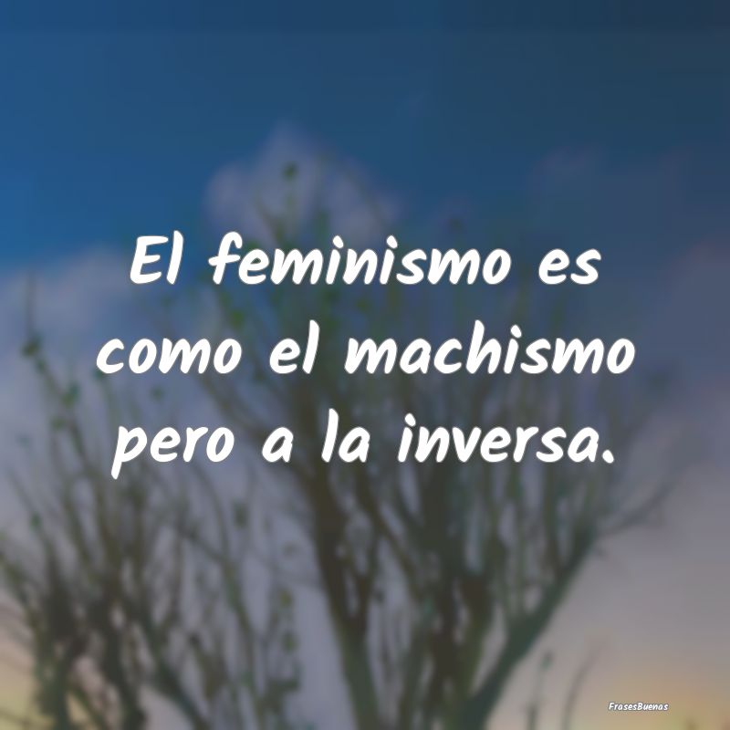 El feminismo es como el machismo pero a la inversa...