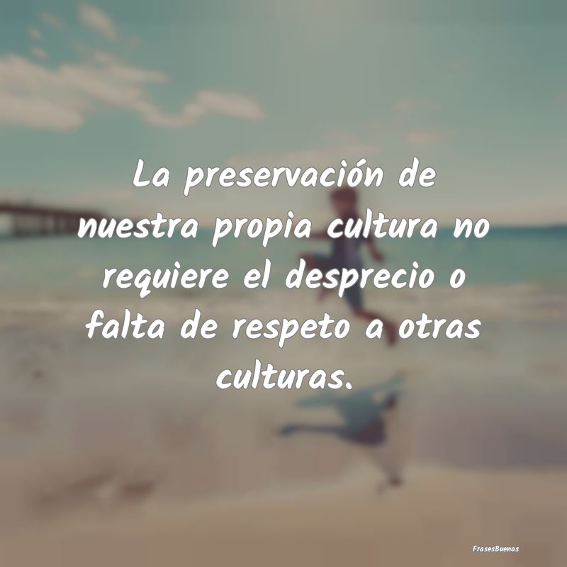 La preservación de nuestra propia cultura no requ...