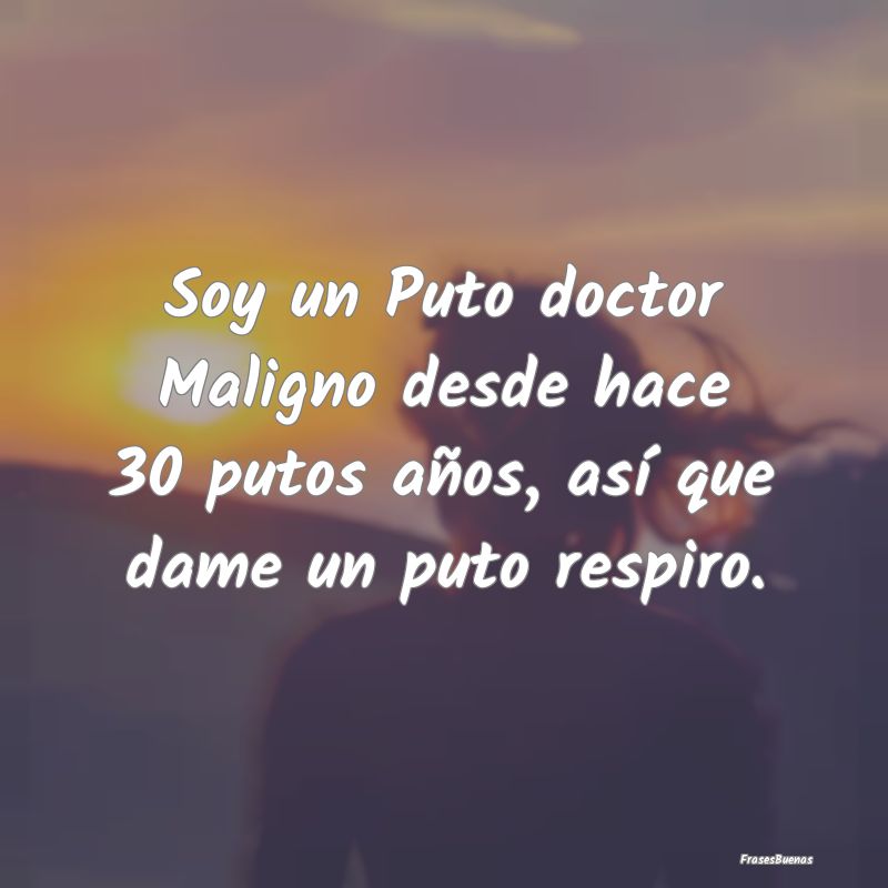 Soy un Puto doctor Maligno desde hace 30 putos añ...