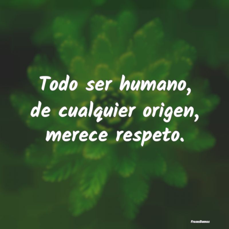 Todo ser humano, de cualquier origen, merece respe...