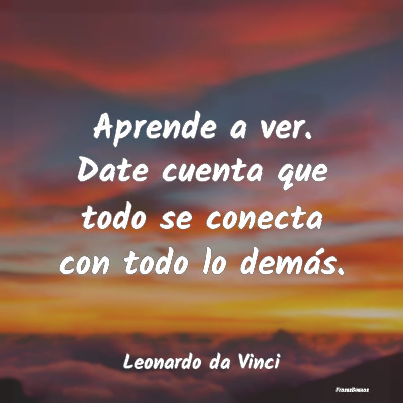 Frases de Leonardo da Vinci - Aprende a ver. Date cuenta que todo se c