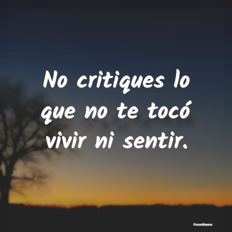 No critiques lo que no te tocó vivir ni sentir.
...
