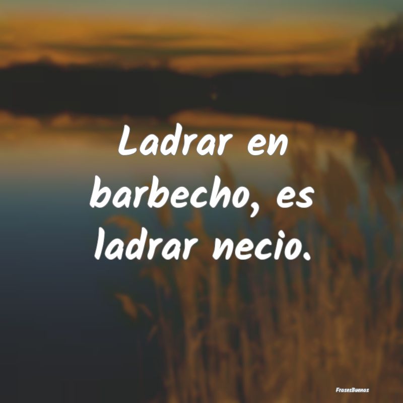 Ladrar en barbecho, es ladrar necio....