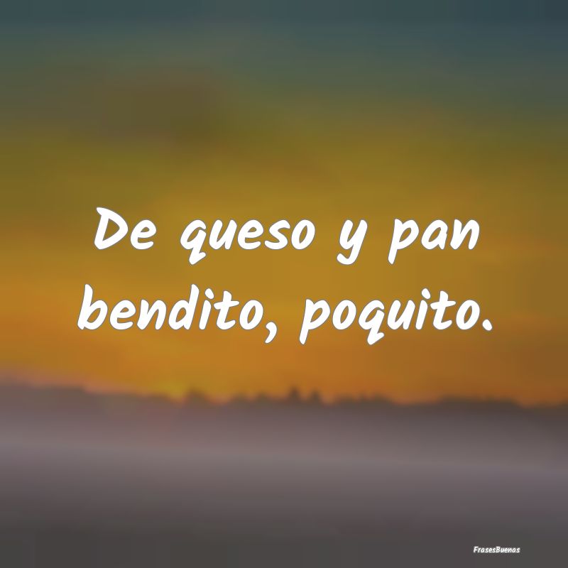 De queso y pan bendito, poquito....