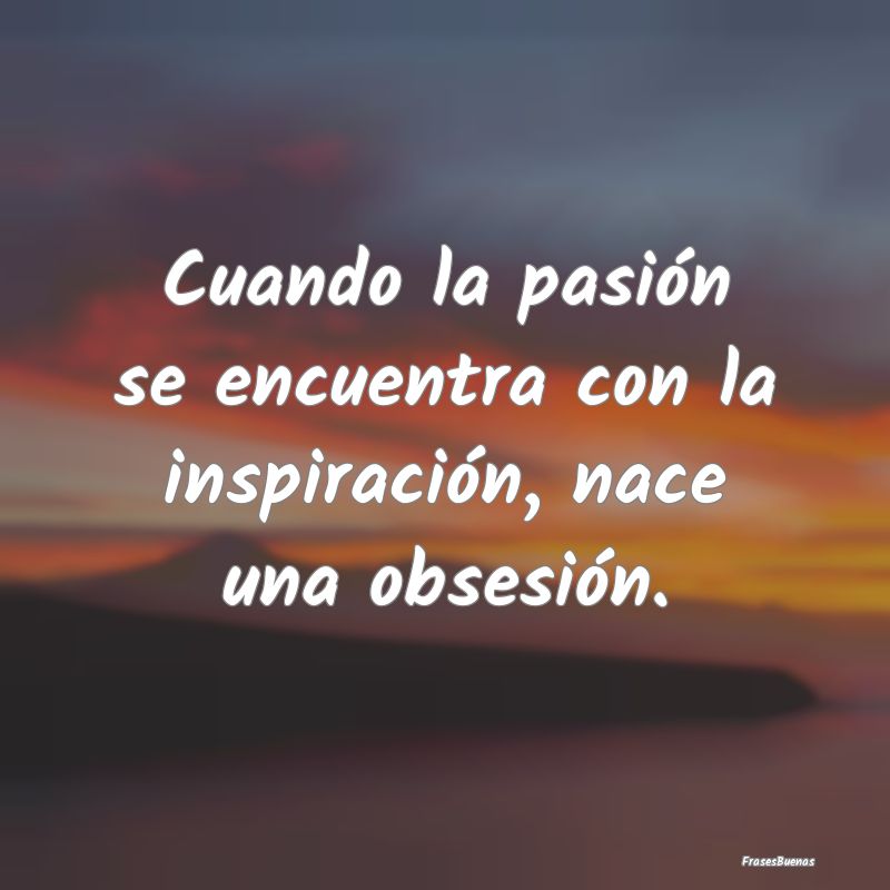 Cuando la pasión se encuentra con la inspiración...
