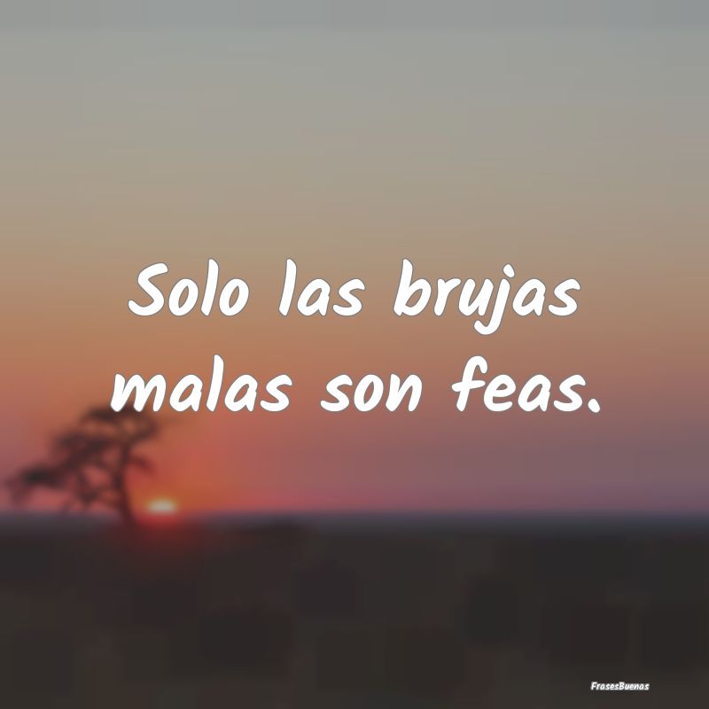 Solo las brujas malas son feas....