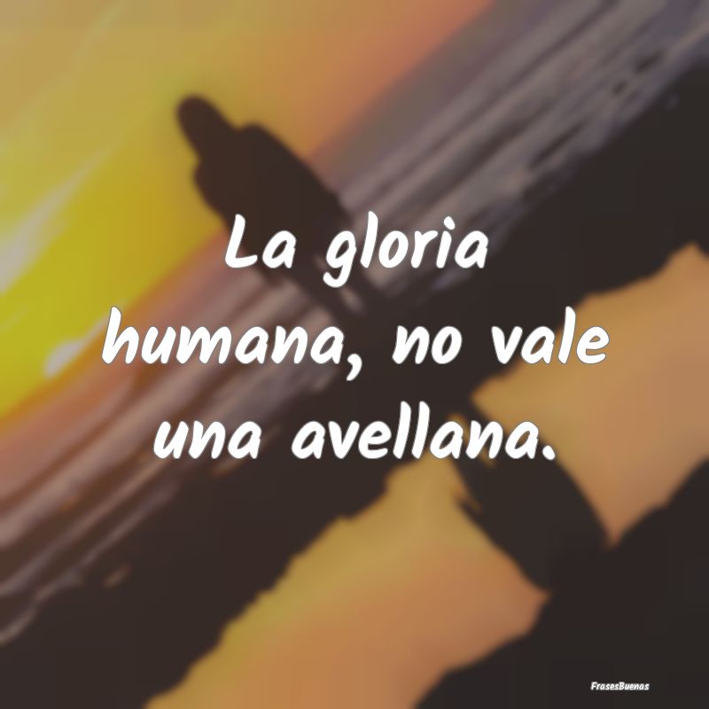 La gloria humana, no vale una avellana....