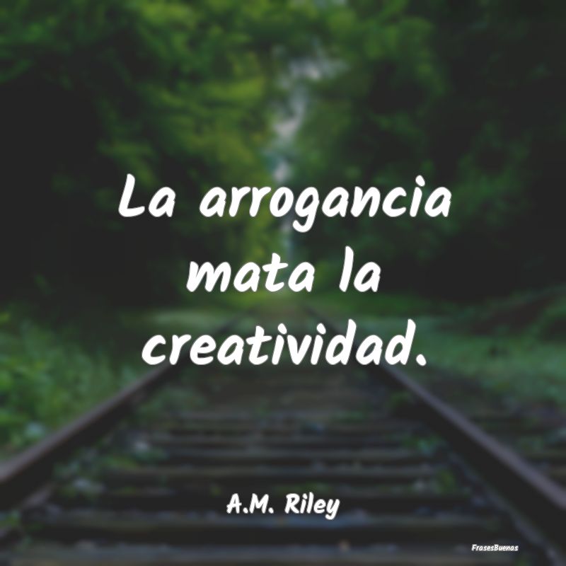La arrogancia mata la creatividad....