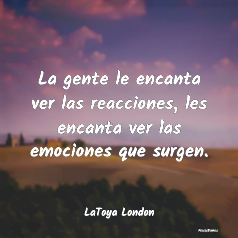 La gente le encanta ver las reacciones, les encant...