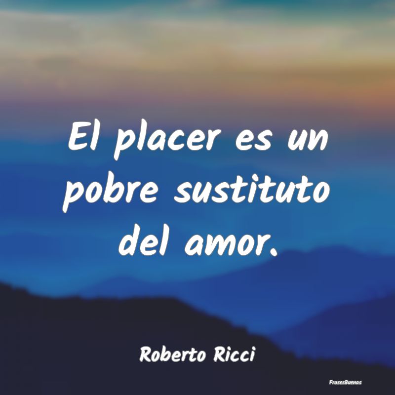 El placer es un pobre sustituto del amor....