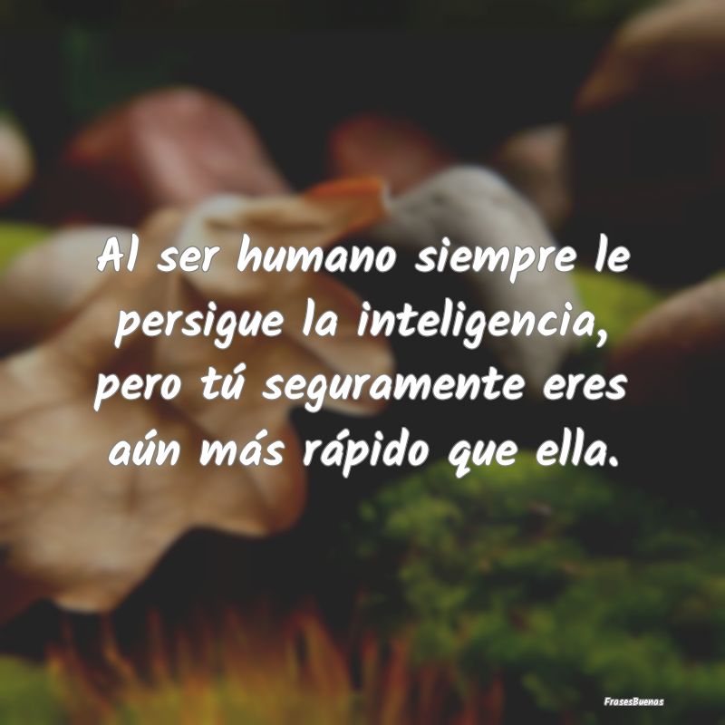 Al ser humano siempre le persigue la inteligencia,...