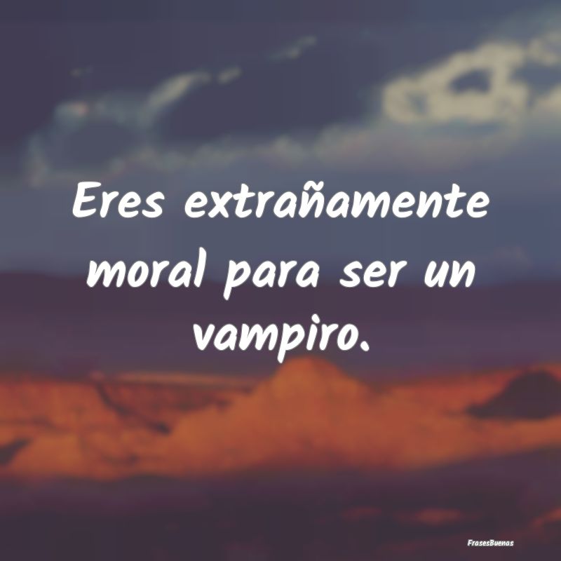 Eres extrañamente moral para ser un vampiro....