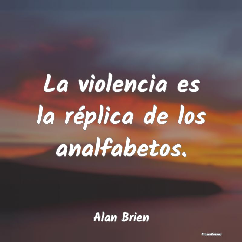 La violencia es la réplica de los analfabetos....