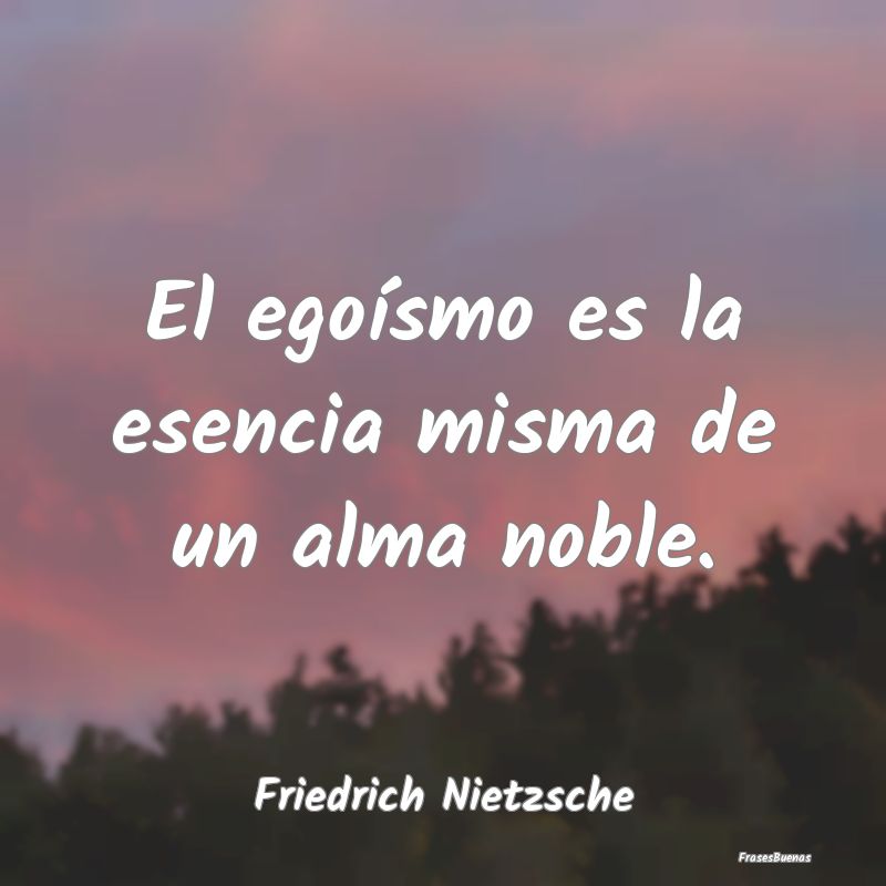 El egoísmo es la esencia misma de un alma noble....