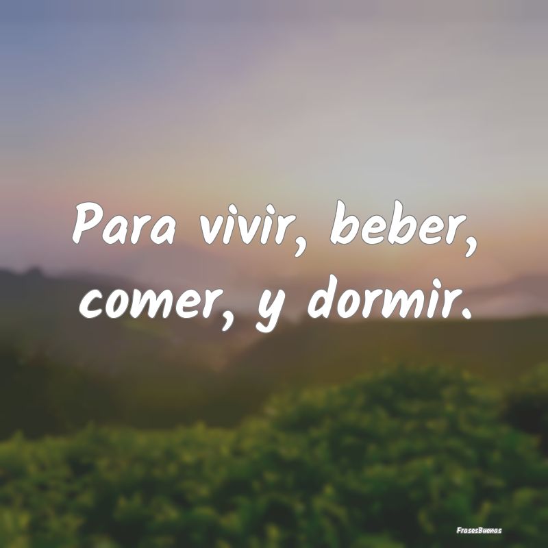 Para vivir, beber, comer, y dormir....