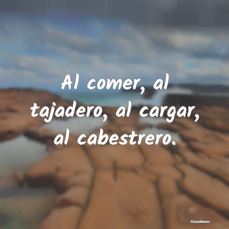 Al comer, al tajadero, al cargar, al cabestrero....