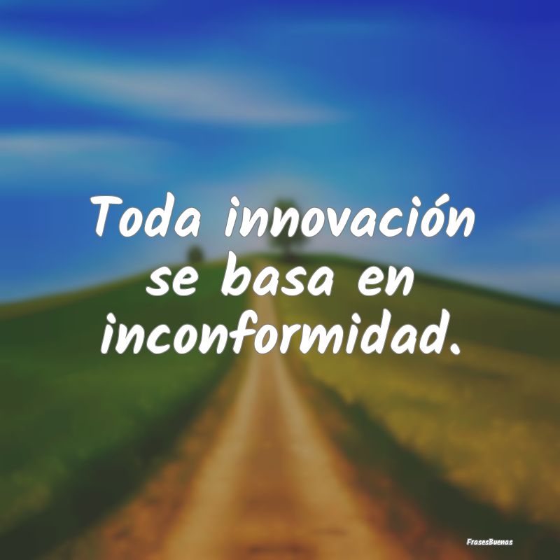 Toda innovación se basa en inconformidad.
...