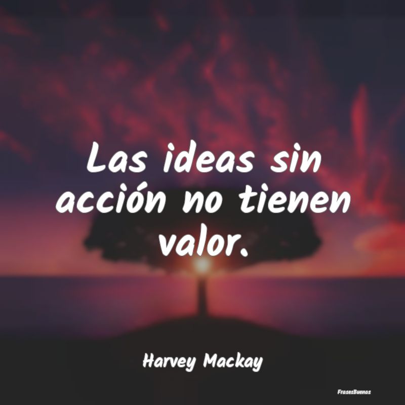 Las ideas sin acción no tienen valor....
