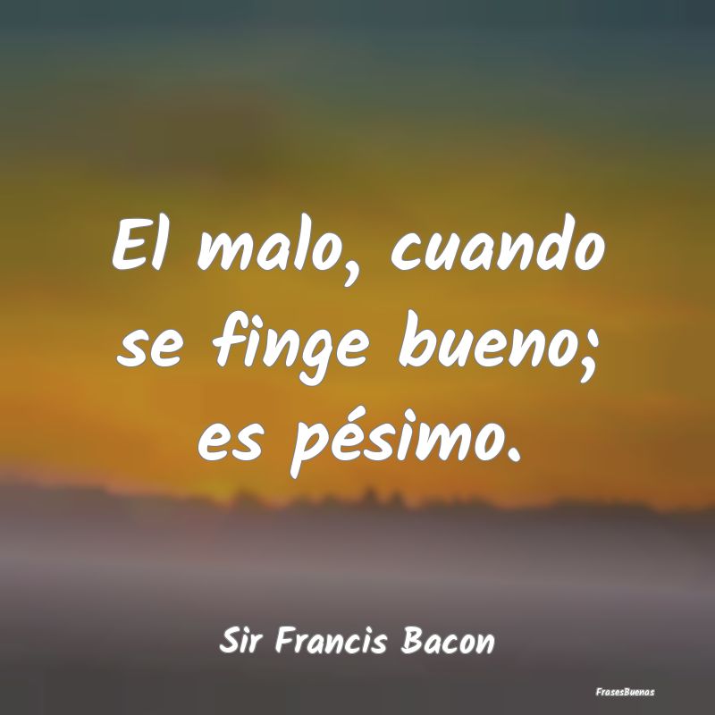 El malo, cuando se finge bueno; es pésimo....