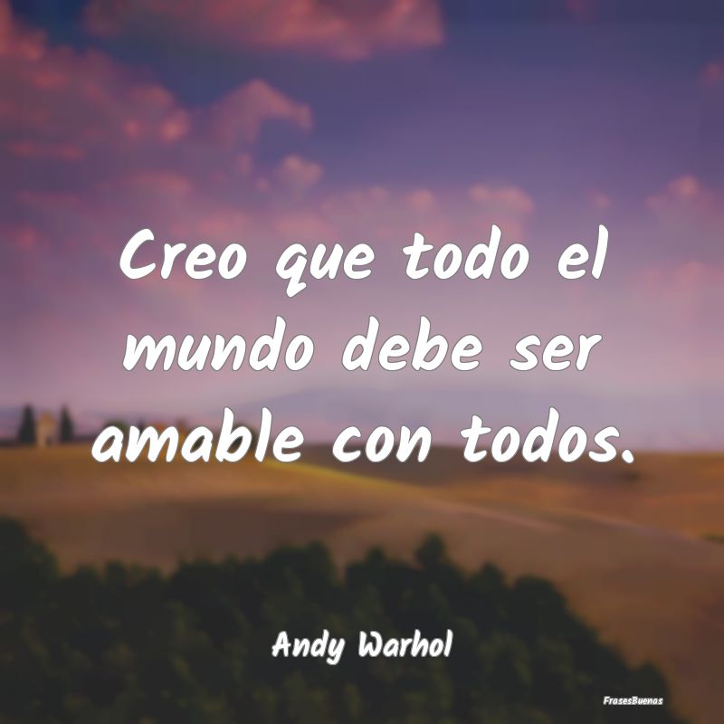 Creo que todo el mundo debe ser amable con todos....