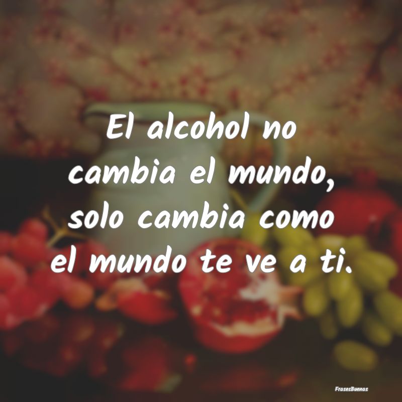 El alcohol no cambia el mundo, solo cambia como el...