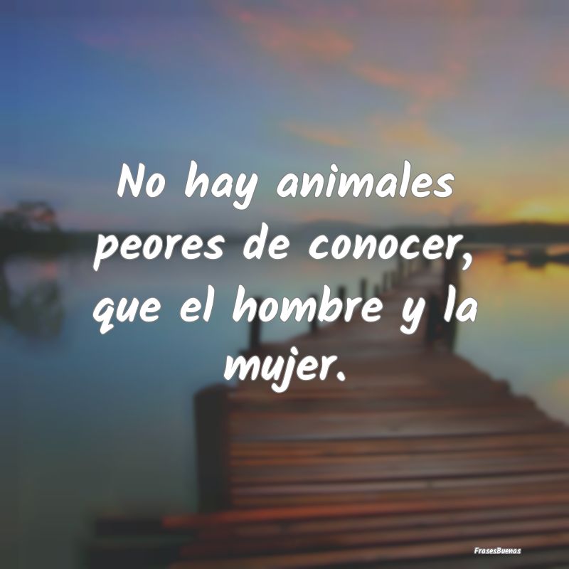 No hay animales peores de conocer, que el hombre y...