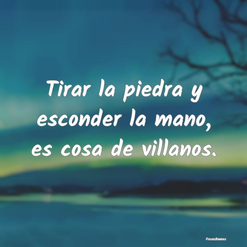 Tirar la piedra y esconder la mano, es cosa de vil...