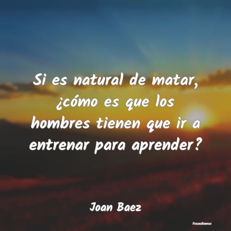 Si es natural de matar, ¿cómo es que los hombres...