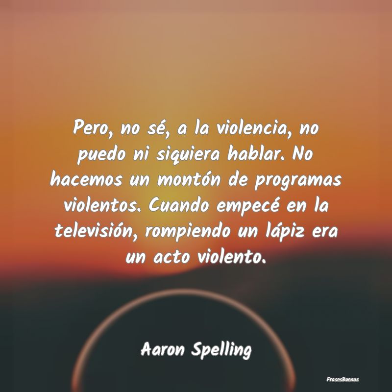 Pero, no sé, a la violencia, no puedo ni siquiera...