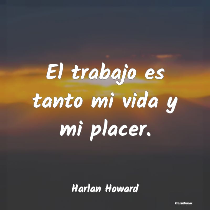 El trabajo es tanto mi vida y mi placer....