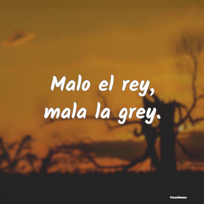 Malo el rey, mala la grey....