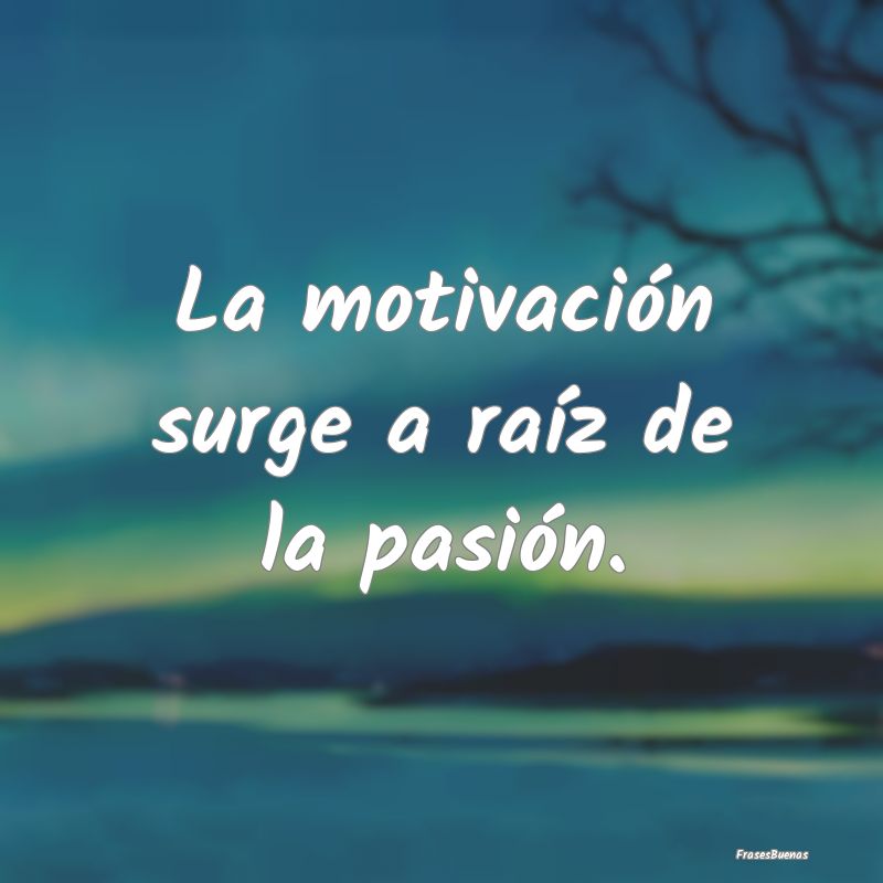La motivación surge a raíz de la pasión.
...