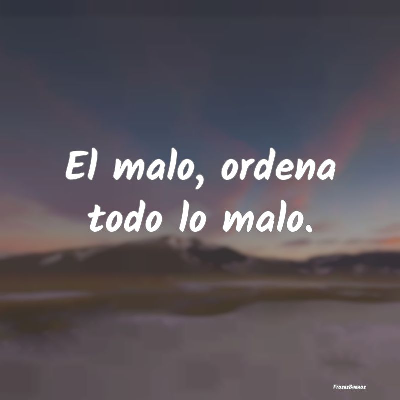 El malo, ordena todo lo malo....