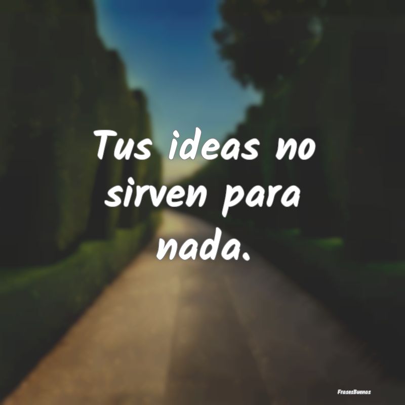 Tus ideas no sirven para nada. 
...