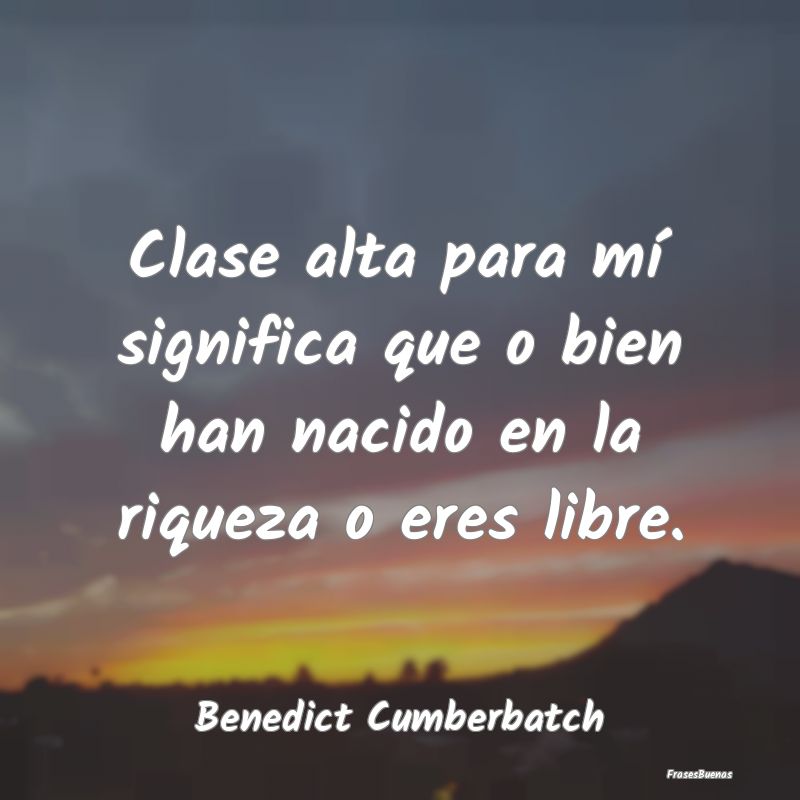 Clase alta para mí significa que o bien han nacid...