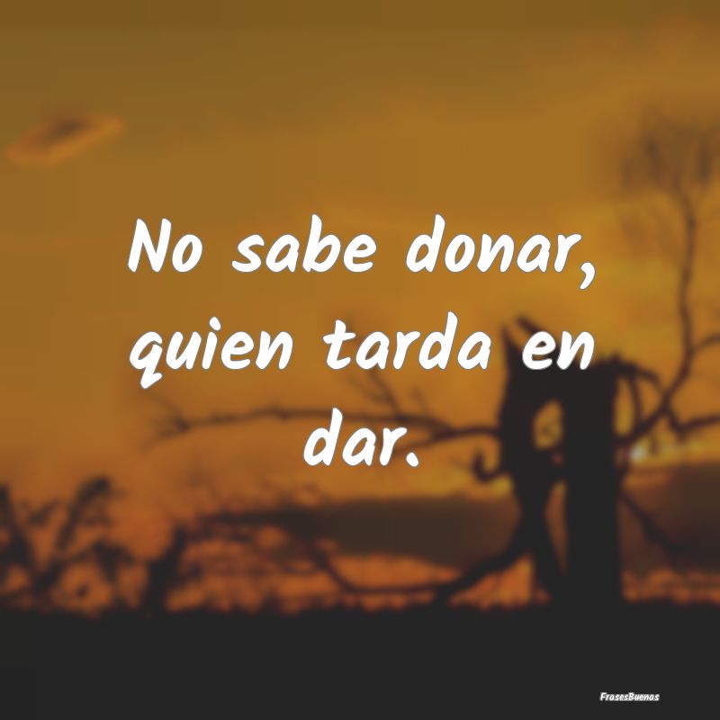 No sabe donar, quien tarda en dar....