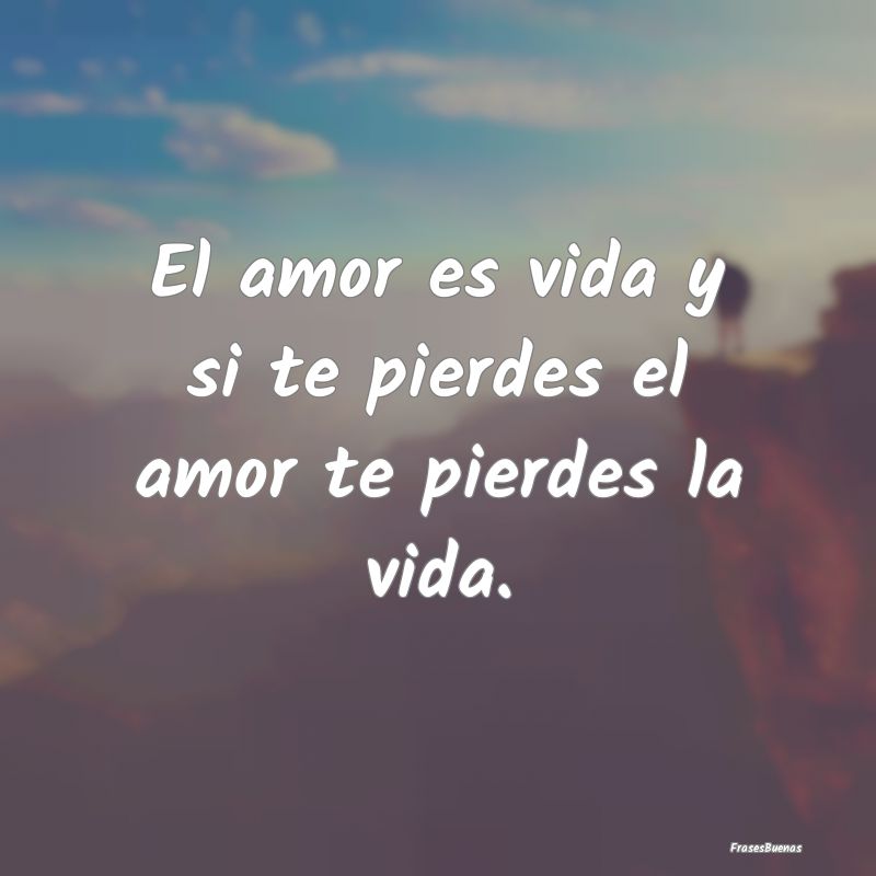 El amor es vida y si te pierdes el amor te pierdes...