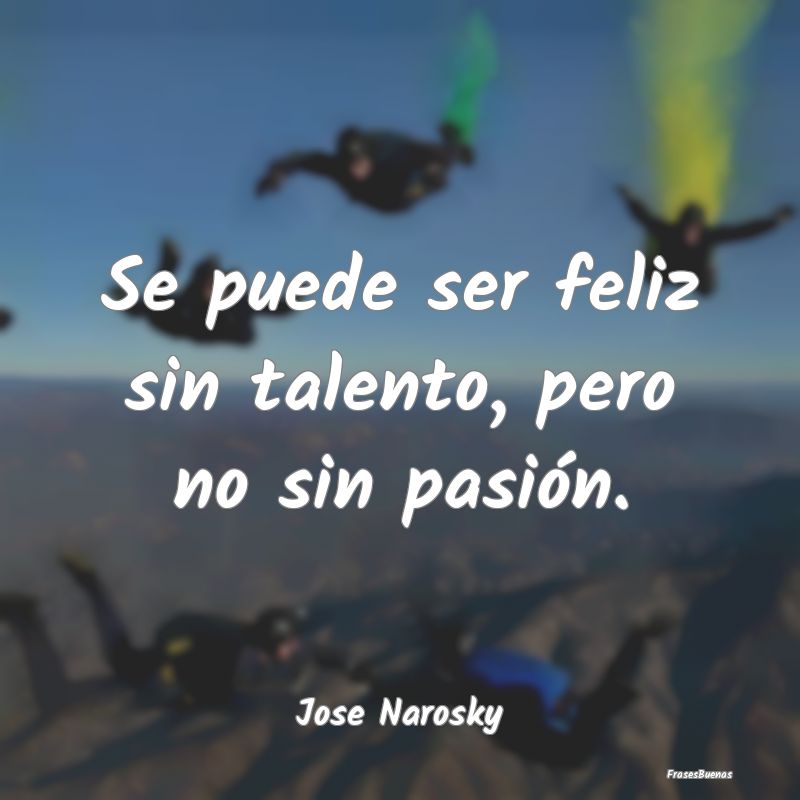 Se puede ser feliz sin talento, pero no sin pasió...