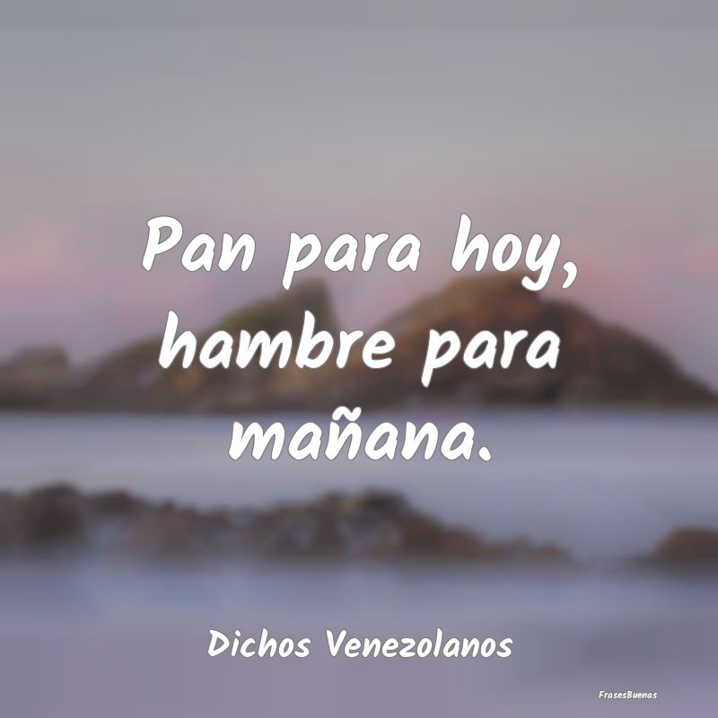 Dichos Venezolanos - Pan para hoy, hambre para mañana....