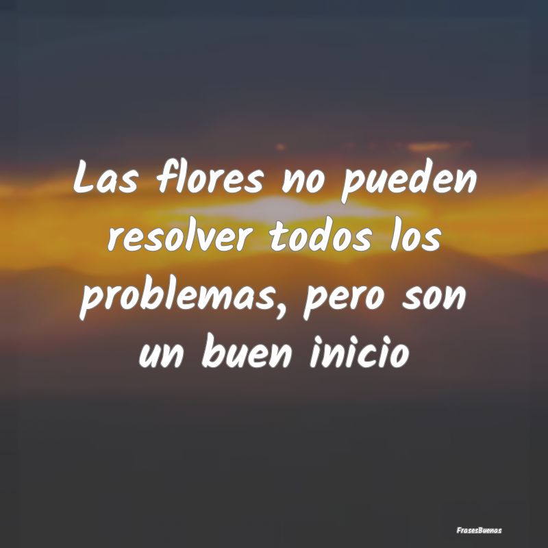 Las flores no pueden resolver todos los problemas,...